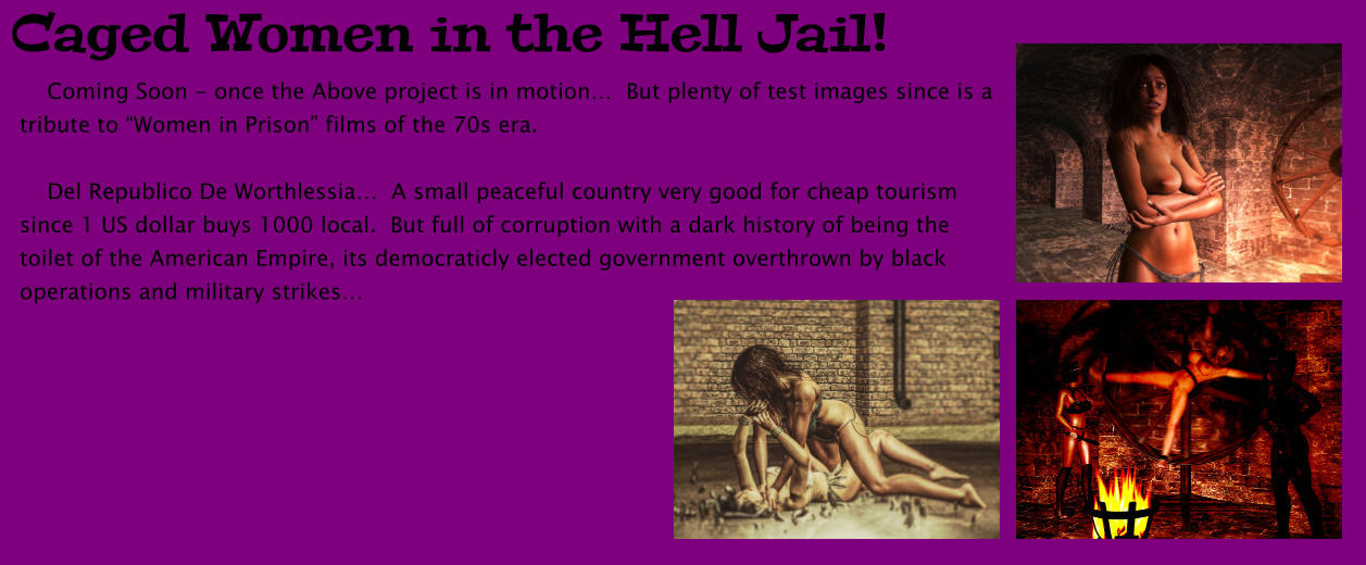 Caged Women in the Hell Jail!     Coming Soon - once the Above project is in motion…  But plenty of test images since is a tribute to “Women in Prison” films of the 70s era.      Del Republico De Worthlessia…  A small peaceful country very good for cheap tourism since 1 US dollar buys 1000 local.  But full of corruption with a dark history of being the toilet of the American Empire, its democraticly elected government overthrown by black operations and military strikes…